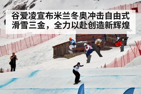 谷爱凌宣布米兰冬奥冲击自由式滑雪三金,全力以赴创造新辉煌