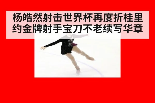 杨皓然射击世界杯再度折桂里约金牌射手宝刀不老续写华章