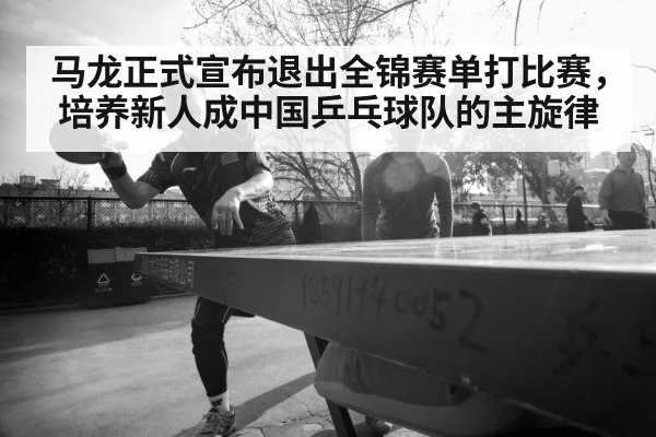 马龙正式宣布退出全锦赛单打比赛,培养新人成中国乒乓球队的主旋律